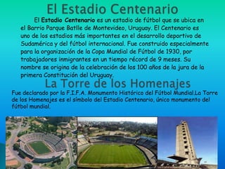 El Estadio Centenario es un estadio de fútbol que se ubica en
   el Barrio Parque Batlle de Montevideo, Uruguay. El Centenario es
   uno de los estadios más importantes en el desarrollo deportivo de
   Sudamérica y del fútbol internacional. Fue construido especialmente
   para la organización de la Copa Mundial de Fútbol de 1930, por
   trabajadores inmigrantes en un tiempo récord de 9 meses. Su
   nombre se origina de la celebración de los 100 años de la jura de la
   primera Constitución del Uruguay.

Fue declarado por la F.I.F.A. Monumento Histórico del Fútbol Mundial.La Torre
de los Homenajes es el símbolo del Estadio Centenario, único monumento del
fútbol mundial.
 