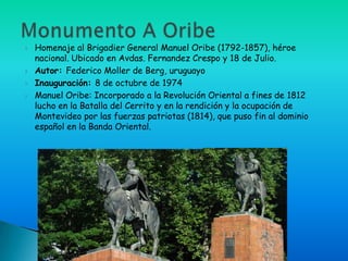    Homenaje al Brigadier General Manuel Oribe (1792-1857), héroe
    nacional. Ubicado en Avdas. Fernandez Crespo y 18 de Julio.
   Autor: Federico Moller de Berg, uruguayo
   Inauguración: 8 de octubre de 1974
   Manuel Oribe: Incorporado a la Revolución Oriental a fines de 1812
    lucho en la Batalla del Cerrito y en la rendición y la ocupación de
    Montevideo por las fuerzas patriotas (1814), que puso fin al dominio
    español en la Banda Oriental.
 