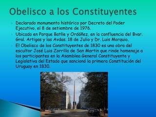    Declarado monumento histórico por Decreto del Poder
    Ejecutivo, el 8 de setiembre de 1976.
   Ubicado en Parque Batlle y Ordóñez, en la confluencia del Bvar.
    Gral. Artigas y las Avdas. 18 de Julio y Dr. Luis Morquio.
   El Obelisco de los Constituyentes de 1830 es una obra del
    escultor José Luis Zorrilla de San Martin que rinde homenaje a
    los participantes en la Asamblea General Constituyente y
    Legislativa del Estado que sancionó la primera Constitución del
    Uruguay en 1830.
 