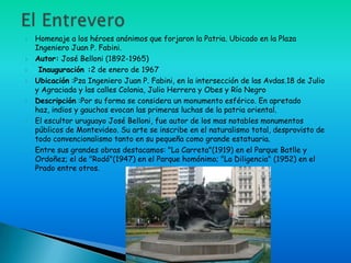   Homenaje a los héroes anónimos que forjaron la Patria. Ubicado en la Plaza
    Ingeniero Juan P. Fabini.
   Autor: José Belloni (1892-1965)
    Inauguración :2 de enero de 1967
   Ubicación :Pza Ingeniero Juan P. Fabini, en la intersección de las Avdas.18 de Julio
    y Agraciada y las calles Colonia, Julio Herrera y Obes y Río Negro
   Descripción :Por su forma se considera un monumento esférico. En apretado
    haz, indios y gauchos evocan las primeras luchas de la patria oriental.
   El escultor uruguayo José Belloni, fue autor de los mas notables monumentos
    públicos de Montevideo. Su arte se inscribe en el naturalismo total, desprovisto de
    todo convencionalismo tanto en su pequeña como grande estatuaria.
   Entre sus grandes obras destacamos: "La Carreta"(1919) en el Parque Batlle y
    Ordoñez; el de "Rodó"(1947) en el Parque homónimo; "La Diligencia" (1952) en el
    Prado entre otros.
 