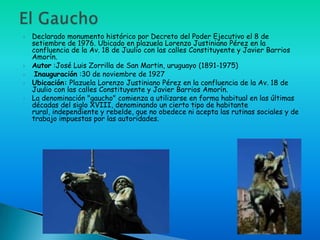    Declarado monumento histórico por Decreto del Poder Ejecutivo el 8 de
    setiembre de 1976. Ubicado en plazuela Lorenzo Justiniano Pérez en la
    confluencia de la Av. 18 de Juulio con las calles Constituyente y Javier Barrios
    Amorín.
   Autor :José Luis Zorrilla de San Martin, uruguayo (1891-1975)
    Inauguración :30 de noviembre de 1927
   Ubicación: Plazuela Lorenzo Justiniano Pérez en la confluencia de la Av. 18 de
    Juulio con las calles Constituyente y Javier Barrios Amorín.
   La denominación "gaucho" comienza a utilizarse en forma habitual en las últimas
    décadas del siglo XVIII, denominando un cierto tipo de habitante
    rural, independiente y rebelde, que no obedece ni acepta las rutinas sociales y de
    trabajo impuestas por las autoridades.
 