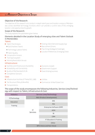 List of Tables
Table 1:  Objective and Scope
Table 2:  Research Modeling
Table 3:  Interviews Conducted
Table 4:  Demographics Overview
Table 5:  Sector wise contribution of GDP (%)
Table 6:  IT-BPM Evolution
Table 7:  Industry Presence
Table 8:  Education Ecosystem
Table 9:  Human Resource
Table 10:  Infrastructure
Table 11:  IT-BPM Parks
Table 12:  SEZ
Table 13:  Industrial Collaboration
Table 14:  Air Connectivity Domestic
Table 15:  Air Connectivity IT-BPM Parks
Table 16:  Air Connectivity Vicinity
Table 17:  Air Connectivity Global
Table 18:  Details of Index
List of Charts
Chart 1:  Workforce Analysis
Chart 2:  Installed Talent Pool
Chart 3:  Distribution of IT/Technology companies by type
Chart 4:  Distribution of IT/Technology companies by Business Area
Chart 5:  C&B Analysis
Chart 6:  Contract Staffing Analysis by Company Type
Chart 7:  Diversity Analysis by Company Type
Chart 8:  Upcoming Talent Pool Analysis
Chart 9:  Distribution of Colleges
Chart 10:  Distribution of Colleges by Utilization % Range
Chart 11:  Talent Pool Growths & Trends
Chart 12:  Course wise Training institute
Chart 13:  Analysis of Training Institutes by type
Chart 14:  University Ecosystem
Chart 15:  Placement Analysis
Chart 16:  Average Salary Packages offered during Placement
Chart 17:  Distribution of Expenses
 4
 