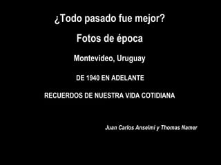 ¿Todo pasado fue mejor? Fotos de época Juan Carlos Anselmi y Thomas Namer Montevideo, Uruguay DE 1940 EN ADELANTE  RECUERDOS DE NUESTRA VIDA COTIDIANA 