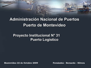 Administración Nacional de Puertos Puerto de Montevideo Proyecto Institucional N° 31  Puerto Logístico Montevideo 22 de Octubre 2009 Fernández - Bernardo - Silvera 