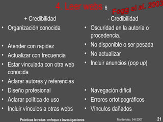 Montevideo, 9-6-2007Prácticas letradas: enfoque e investigaciones 21
4. Leer webs 6
+ Credibilidad
• Organización conocida
• Atender con rapidez
• Actualizar con frecuencia
• Estar vinculada con otra web
conocida
• Aclarar autores y referencias
• Diseño profesional
• Aclarar política de uso
• Incluir vínculos a otras webs
- Credibilidad
• Oscuridad en la autoría o
procedencia.
• No disponible o ser pesada
• No actualizar
• Incluir anuncios (pop up)
• Navegación difícil
• Errores ortotipográficos
• Vínculos dañados
 