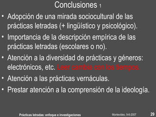 Montevideo, 9-6-2007Prácticas letradas: enfoque e investigaciones 29
Conclusiones 1
• Adopción de una mirada sociocultural de las
prácticas letradas (+ lingüístico y psicológico).
• Importancia de la descripción empírica de las
prácticas letradas (escolares o no).
• Atención a la diversidad de prácticas y géneros:
electrónicos, etc. Leer cambia con los tiempos.
• Atención a las prácticas vernáculas.
• Prestar atención a la comprensión de la ideología.
 
