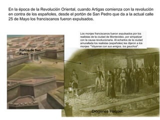 En la época de la Revolución Oriental, cuando Artigas comienza con la revolución
en contra de los españoles, desde el portón de San Pedro que da a la actual calle
25 de Mayo los franciscanos fueron expulsados.


                                        Los monjes franciscanos fueron expulsados por los
                                        realistas de la ciudad de Montevideo, por simpatizar
                                        con la causa revolucionaria. Al echarlos de la ciudad
                                        amurallada los realistas (españoles) les dijeron a los
                                        monjes: "Váyanse con sus amigos, los gauchos".
      Portón de San
      Pedro




                                                 Diógenes Hequet
 