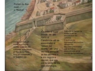 Portón de San
Juan
o “Nuevo”




                      Aquí fue el lugar     Este era el Parque de
                                            Artillería ahí se
                      donde se dio          encontraban los
                      nació el              cañones
                      Candombe allí se      Y quiénes los
Cubo del Sur, un                            manejaban era hombre
espacio circular
                      encontraba el
                                            del ejército
dónde estaban los     “paseo del            Muy bien preparados,
cañones apuntando     recinto” allí una     que se habían
al Río de la Plata.   vez a la semana       especializado en el
                                            manejo de los cañones
Hoy se conservan y    se les permitía ir
se pueden ver         a los negros a
                      danzar, que era
                      por la tarde de los
                      días domingos.
 