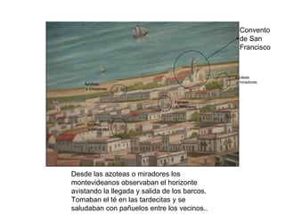 Convento
                                                 de San
                                                 Francisco



                                               Azoteas
                                               o miradores
    Azoteas
    o miradores


                                 Azoteas
                                 o miradores



     Azoteas
     o miradores




Desde las azoteas o miradores los
montevideanos observaban el horizonte
avistando la llegada y salida de los barcos.
Tomaban el té en las tardecitas y se
saludaban con pañuelos entre los vecinos..
 
