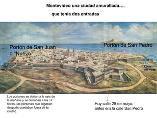 Montevideo una ciudad amurallada….
                                    que tenía dos entradas




      Portón de San Juan                                     Portón de San Pedro
      o “Nuevo”

Cubo                                                                                 Cubo
del Sur                                                                              del Norte




    Los portones se abrían a la seis de
    la mañana y se cerraban a las 17
    horas, las personas que llegaban                   Hoy calle 25 de mayo,
    después quedaban fuera de la                       antes era la cale San Pedro
    ciudad.
 
