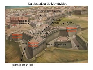 La ciudadela de Montevideo

                            Parque de los Ingenieros




    Puerta de la                          Patio de
    Ciudadela                             armas        Capilla

                                                        Bastiones
                                                        de piedra
                   6 metros de ancho
Bastiones
de piedra

        Foso Bastiones            10 metros de altura
             de piedra                                           Foso




Rodeada por un foso
 