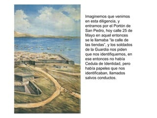 Imaginemos que venimos
en esta diligencia, y
entramos por el Portón de
San Pedro, hoy calle 25 de
Mayo en aquel entonces
se le llamaba “la calle de
las tiendas”, y los soldados
de la Guardia nos piden
que nos identifiquemos, en
ese entonces no había
Cedula de Identidad, pero
había papeles que nos
identificaban, llamados
salvos conductos.
 