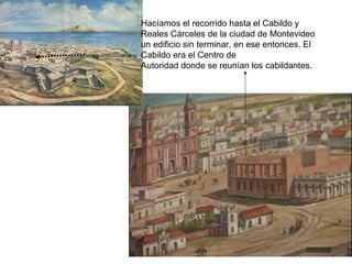 Hacíamos el recorrido hasta el Cabildo y
Reales Cárceles de la ciudad de Montevideo
un edificio sin terminar, en ese entonces. El
Cabildo era el Centro de
Autoridad donde se reunían los cabildantes.
 