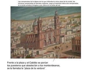 Las campanadas de la Iglesia era la que ordenaba la rutina diaria de la ciudad, las
          primeras campanadas se llamaba maitenes, luego al mediodía había otra campanadas,
          en la tarde sonaba el ángelus y por último en la caída del sol.




Frente a la plaza y al Cabildo se ponían
los puesteros que abastecían a los montevideanos,
se le llamaba la “plaza de la verdura”
 