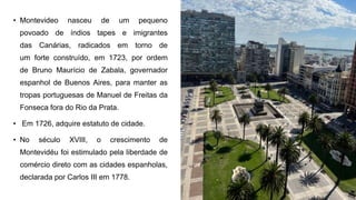 • Montevideo nasceu de um pequeno
povoado de índios tapes e imigrantes
das Canárias, radicados em torno de
um forte construído, em 1723, por ordem
de Bruno Maurício de Zabala, governador
espanhol de Buenos Aires, para manter as
tropas portuguesas de Manuel de Freitas da
Fonseca fora do Rio da Prata.
• Em 1726, adquire estatuto de cidade.
• No século XVIII, o crescimento de
Montevidéu foi estimulado pela liberdade de
comércio direto com as cidades espanholas,
declarada por Carlos III em 1778.
 