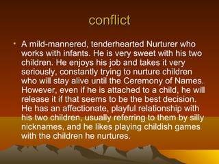 conflict
• A mild-mannered, tenderhearted Nurturer who
  works with infants. He is very sweet with his two
  children. He enjoys his job and takes it very
  seriously, constantly trying to nurture children
  who will stay alive until the Ceremony of Names.
  However, even if he is attached to a child, he will
  release it if that seems to be the best decision.
  He has an affectionate, playful relationship with
  his two children, usually referring to them by silly
  nicknames, and he likes playing childish games
  with the children he nurtures.
 