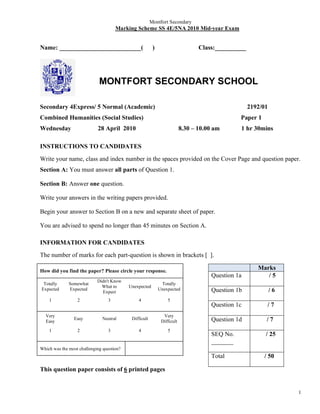 Montfort Secondary
                                     Marking Scheme SS 4E/5NA 2010 Mid-year Exam


Name: __________________________(                        )                       Class:__________




                             MONTFORT SECONDARY SCHOOL
                                 PRELIMINARY EXAMINATION 2009
Secondary 4Express/ 5 Normal (Academic)                                                             2192/01
Combined Humanities (Social Studies)                                                           Paper 1
Wednesday                   28 April 2010                                 8.30 – 10.00 am      1 hr 30mins

INSTRUCTIONS TO CANDIDATES
Write your name, class and index number in the spaces provided on the Cover Page and question paper.
Section A: You must answer all parts of Question 1.

Section B: Answer one question.

Write your answers in the writing papers provided.

Begin your answer to Section B on a new and separate sheet of paper.

You are advised to spend no longer than 45 minutes on Section A.

INFORMATION FOR CANDIDATES
The number of marks for each part-question is shown in brackets [ ].

How did you find the paper? Please circle your response.
                                                                                                       Marks
                                                                                     Question 1a          /5
                            Didn't Know
 Totally      Somewhat                                        Totally
                              What to      Unexpected
Expected      Expected
                              Expect
                                                             Unexpected              Question 1b              /6
    1             2              3             4                 5
                                                                                     Question 1c          /7
  Very                                                         Very
  Easy
                Easy          Neutral       Difficult
                                                              Difficult              Question 1d          /7
    1             2              3             4                 5
                                                                                     SEQ No.              / 25
                                                                                     _______
Which was the most challenging question?
                                                                                     Total               / 50

This question paper consists of 6 printed pages


                                                                                                                   1
 