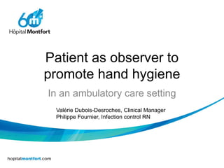 Patient as observer to
promote hand hygiene
In an ambulatory care setting
Valérie Dubois-Desroches, Clinical Manager
Philippe Fournier, Infection control RN
 