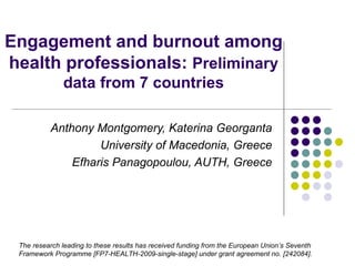 Engagement and burnout among
health professionals: Preliminary
              data from 7 countries

          Anthony Montgomery, Katerina Georganta
                   University of Macedonia, Greece
              Efharis Panagopoulou, AUTH, Greece




 The research leading to these results has received funding from the European Union’s Seventh
 Framework Programme [FP7-HEALTH-2009-single-stage] under grant agreement no. [242084].
 