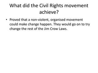 What did the Civil Rights movement
achieve?
• Proved that a non-violent, organised movement
could make change happen. They would go on to try
change the rest of the Jim Crow Laws.
 