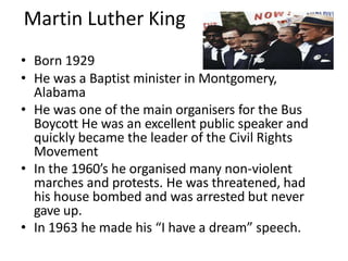 Martin Luther King
• Born 1929
• He was a Baptist minister in Montgomery,
Alabama
• He was one of the main organisers for the Bus
Boycott He was an excellent public speaker and
quickly became the leader of the Civil Rights
Movement
• In the 1960’s he organised many non-violent
marches and protests. He was threatened, had
his house bombed and was arrested but never
gave up.
• In 1963 he made his “I have a dream” speech.
 