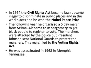 • In 1964 the Civil Rights Act became law (became
illegal to discriminate in public places and in the
workplace) and he won the Nobel Peace Prize
• The following year he organised a 5 day march
from Selma, Alabama to Montgomery to get
black people to register to vote. The marchers
were attacked by the police but President
Johnson sent National Guards to protect the
marchers. This march led to the Voting Rights
Act.
• He was assassinated in 1968 in Memphis
Tennessee.
 