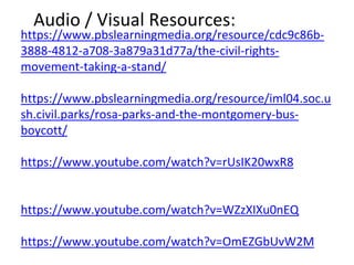 Audio / Visual Resources:
https://www.pbslearningmedia.org/resource/cdc9c86b-
3888-4812-a708-3a879a31d77a/the-civil-rights-
movement-taking-a-stand/
https://www.pbslearningmedia.org/resource/iml04.soc.u
sh.civil.parks/rosa-parks-and-the-montgomery-bus-
boycott/
https://www.youtube.com/watch?v=rUsIK20wxR8
https://www.youtube.com/watch?v=WZzXIXu0nEQ
https://www.youtube.com/watch?v=OmEZGbUvW2M
 