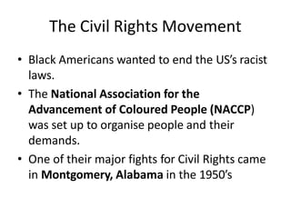 The Civil Rights Movement
• Black Americans wanted to end the US’s racist
laws.
• The National Association for the
Advancement of Coloured People (NACCP)
was set up to organise people and their
demands.
• One of their major fights for Civil Rights came
in Montgomery, Alabama in the 1950’s
 