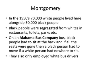 Montgomery
• In the 1950’s 70,000 white people lived here
alongside 50,000 black people
• Black people were segregated from whites in
restaurants, toilets, parks etc.
• On an Alabama Bus Company bus, black
people had to sit at the back and if all the
seats were gone then a black person had to
move if a white person had nowhere to sit.
• They also only employed white bus drivers
 