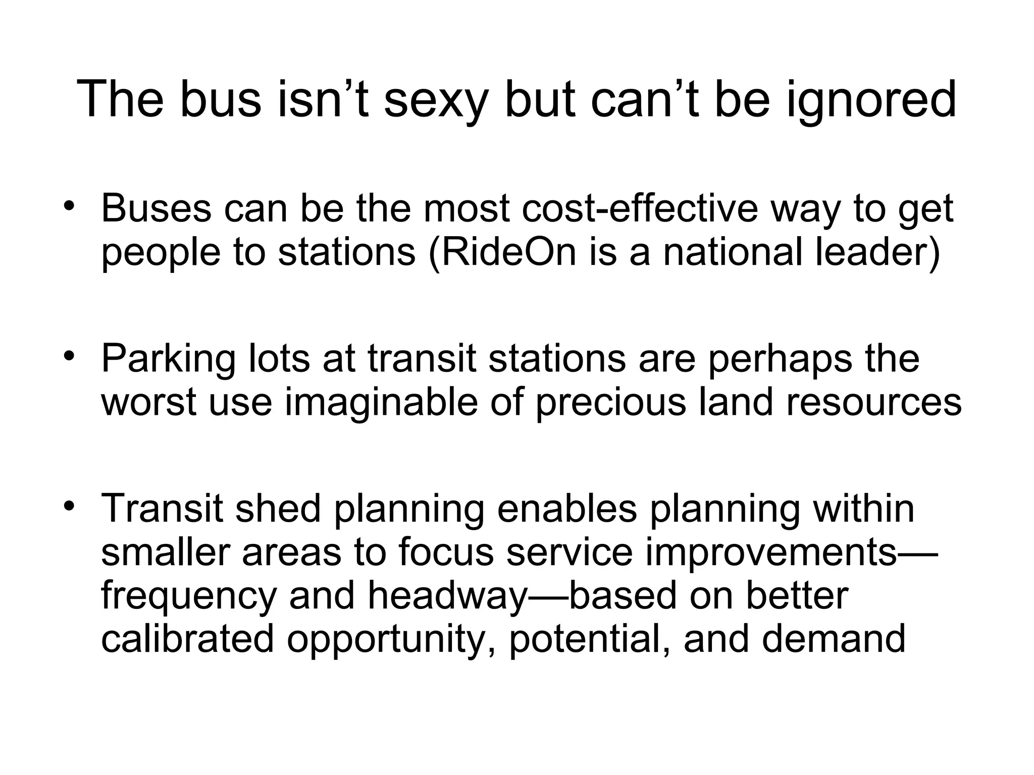 The bus isn’t sexy but can’t be ignored Buses can be the most cost-effective way to get people to stations (RideOn is a national leader) Parking lots at transit stations are perhaps the worst use imaginable of precious land resources Transit shed planning enables planning within smaller areas to focus service improvements—frequency and headway—based on better calibrated opportunity, potential, and demand 