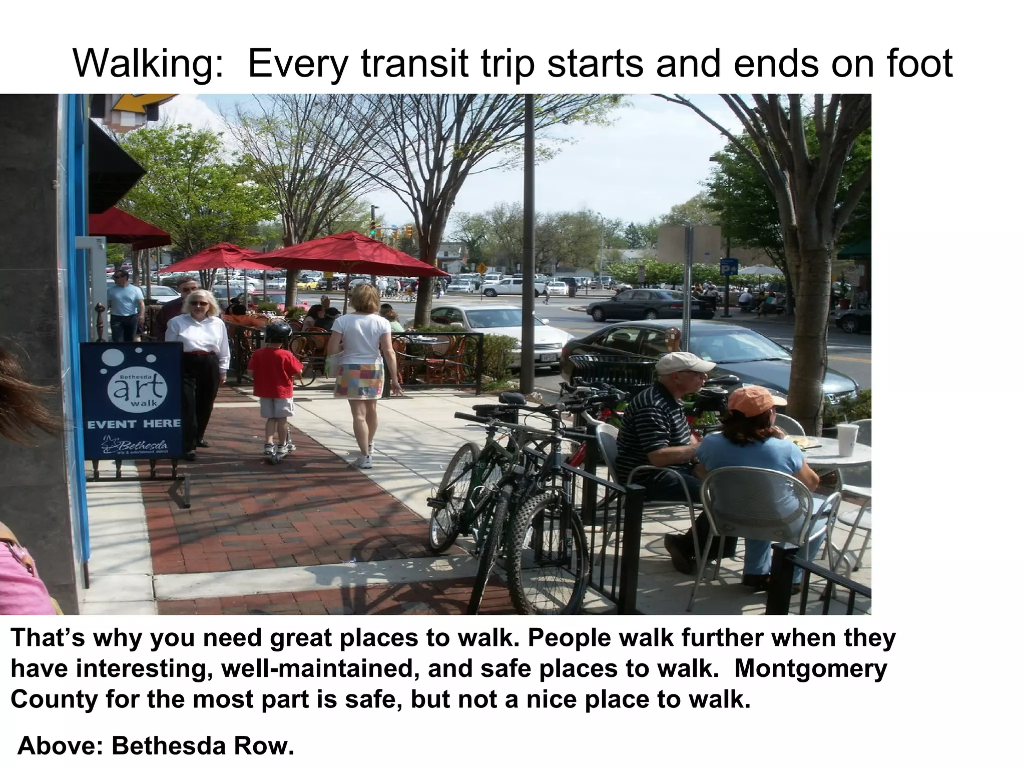 Walking:  Every transit trip starts and ends on foot That’s why you need great places to walk. People walk further when they have interesting, well-maintained, and safe places to walk.  Montgomery County for the most part is safe, but not a nice place to walk.  Above: Bethesda Row. 