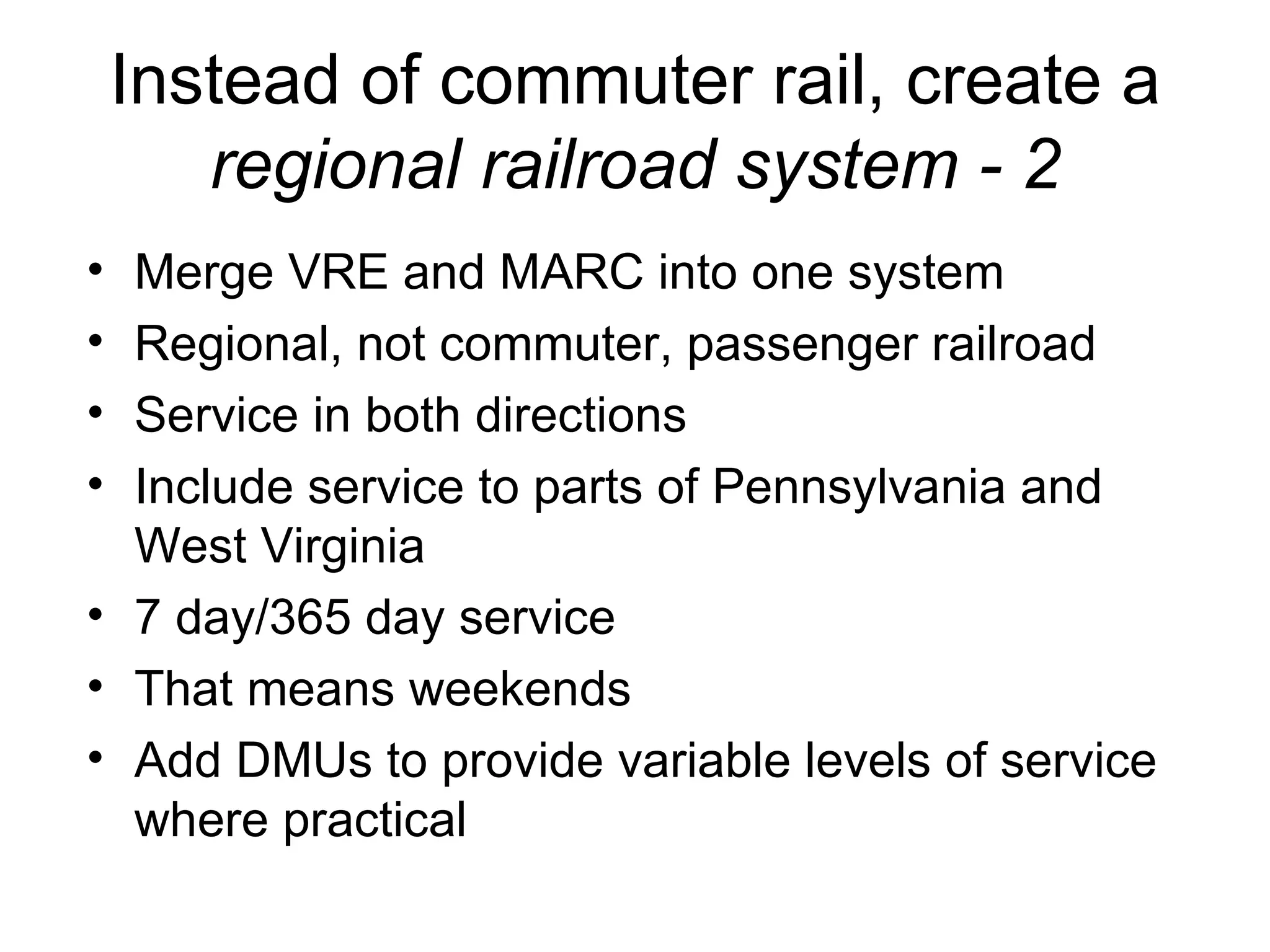 Instead of commuter rail, create a  regional railroad   system - 2 Merge VRE and MARC into one system Regional, not commuter, passenger railroad Service in both directions Include service to parts of Pennsylvania and West Virginia 7 day/365 day service That means weekends Add DMUs to provide variable levels of service where practical 