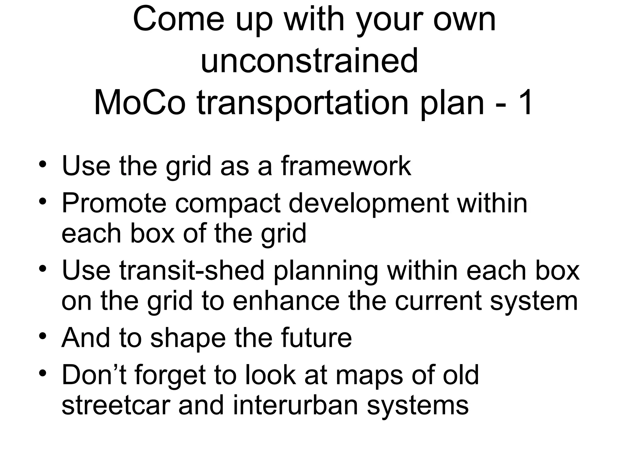 Come up with your own unconstrained  MoCo transportation plan - 1 Use the grid as a framework Promote compact development within each box of the grid Use transit-shed planning within each box on the grid to enhance the current system And to shape the future Don’t forget to look at maps of old streetcar and interurban systems 