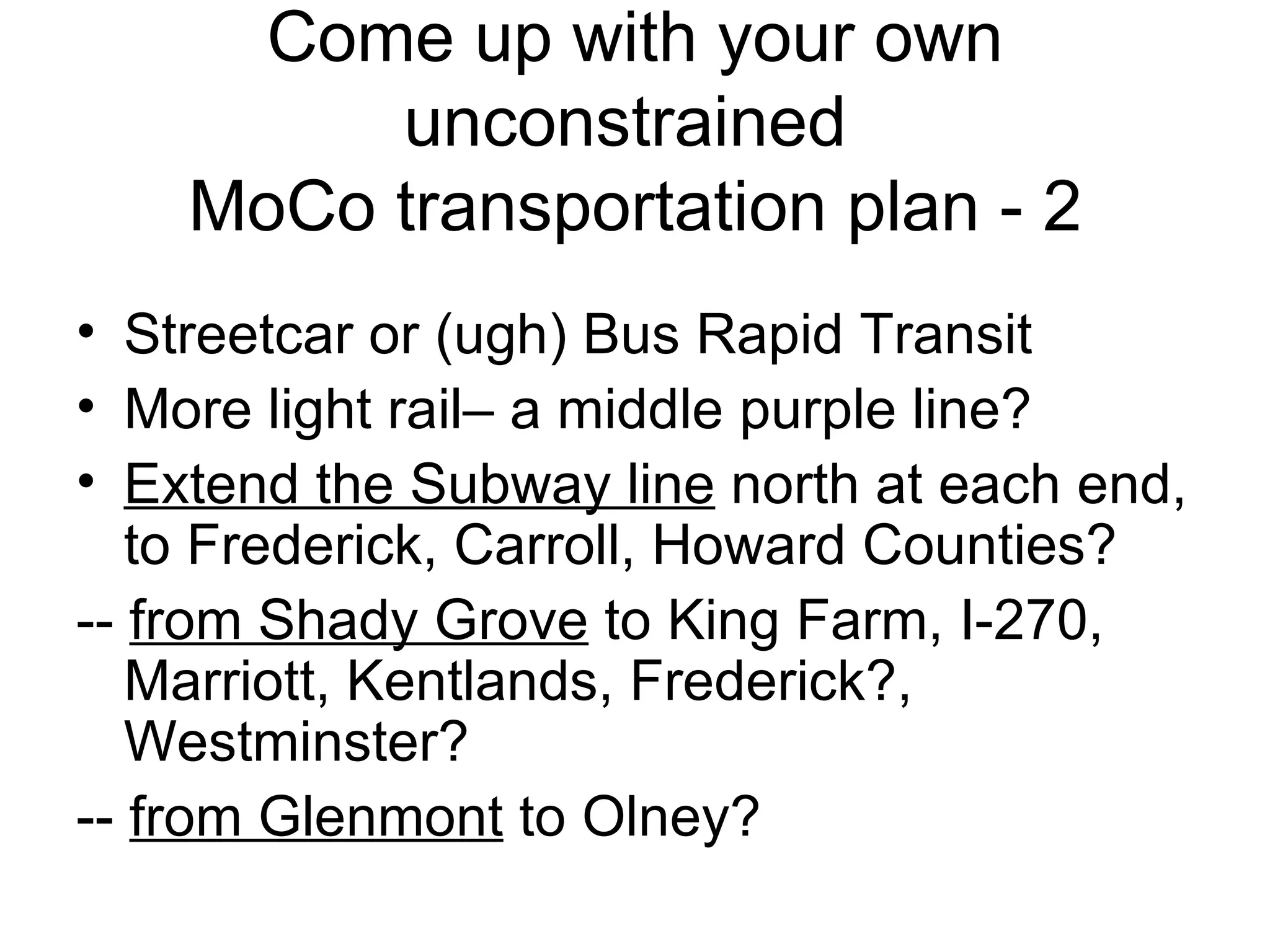 Come up with your own unconstrained  MoCo transportation plan - 2 Streetcar or (ugh) Bus Rapid Transit More light rail– a middle purple line? Extend the Subway line  north at each end, to Frederick, Carroll, Howard Counties? --  from Shady Grove  to King Farm, I-270, Marriott, Kentlands, Frederick?, Westminster? --  from Glenmont  to Olney? 