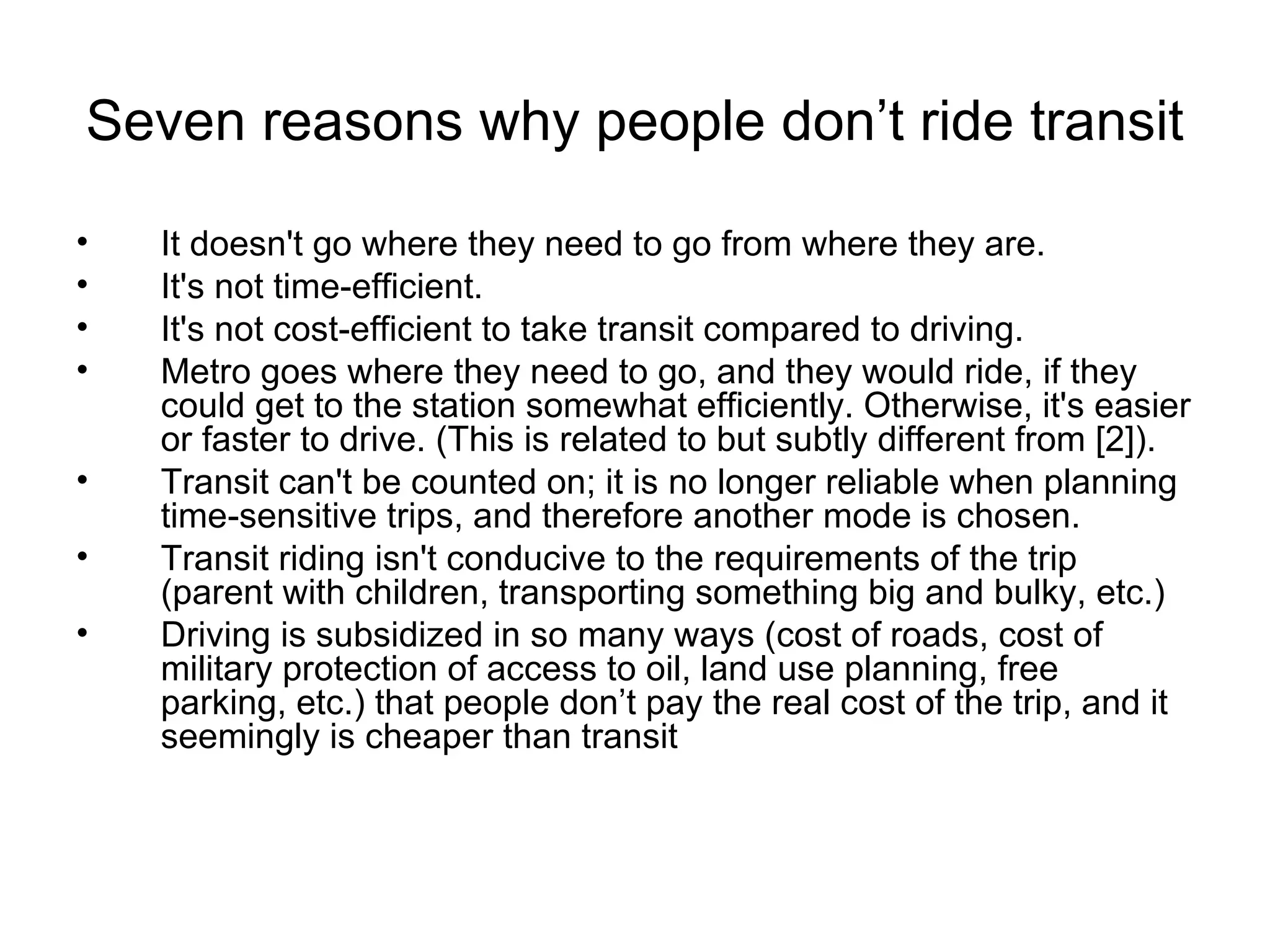 Seven reasons why people don’t ride transit It doesn't go where they need to go from where they are.  It's not time-efficient.  It's not cost-efficient to take transit compared to driving.  Metro goes where they need to go, and they would ride, if they could get to the station somewhat efficiently. Otherwise, it's easier or faster to drive. (This is related to but subtly different from [2]).  Transit can't be counted on; it is no longer reliable when planning time-sensitive trips, and therefore another mode is chosen.  Transit riding isn't conducive to the requirements of the trip (parent with children, transporting something big and bulky, etc.)  Driving is subsidized in so many ways (cost of roads, cost of military protection of access to oil, land use planning, free parking, etc.) that people don’t pay the real cost of the trip, and it seemingly is cheaper than transit 