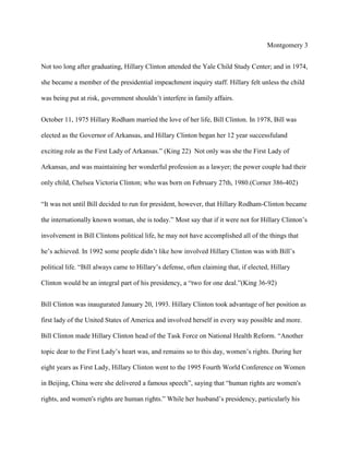 Montgomery 3
Not too long after graduating, Hillary Clinton attended the Yale Child Study Center; and in 1974,
she became a member of the presidential impeachment inquiry staff. Hillary felt unless the child
was being put at risk, government shouldn’t interfere in family affairs.
October 11, 1975 Hillary Rodham married the love of her life, Bill Clinton. In 1978, Bill was
elected as the Governor of Arkansas, and Hillary Clinton began her 12 year successfuland
exciting role as the First Lady of Arkansas.” (King 22) Not only was she the First Lady of
Arkansas, and was maintaining her wonderful profession as a lawyer; the power couple had their
only child, Chelsea Victoria Clinton; who was born on February 27th, 1980.(Corner 386-402)
“It was not until Bill decided to run for president, however, that Hillary Rodham-Clinton became
the internationally known woman, she is today.” Most say that if it were not for Hillary Clinton’s
involvement in Bill Clintons political life, he may not have accomplished all of the things that
he’s achieved. In 1992 some people didn’t like how involved Hillary Clinton was with Bill’s
political life. “Bill always came to Hillary’s defense, often claiming that, if elected, Hillary
Clinton would be an integral part of his presidency, a “two for one deal.”(King 36-92)
Bill Clinton was inaugurated January 20, 1993. Hillary Clinton took advantage of her position as
first lady of the United States of America and involved herself in every way possible and more.
Bill Clinton made Hillary Clinton head of the Task Force on National Health Reform. “Another
topic dear to the First Lady’s heart was, and remains so to this day, women’s rights. During her
eight years as First Lady, Hillary Clinton went to the 1995 Fourth World Conference on Women
in Beijing, China were she delivered a famous speech”, saying that “human rights are women's
rights, and women's rights are human rights.” While her husband’s presidency, particularly his

 