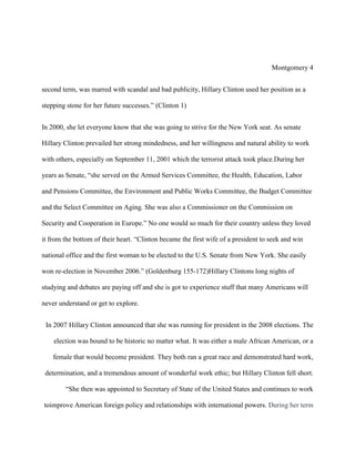 Montgomery 4
second term, was marred with scandal and bad publicity, Hillary Clinton used her position as a
stepping stone for her future successes.” (Clinton 1)
In 2000, she let everyone know that she was going to strive for the New York seat. As senate
Hillary Clinton prevailed her strong mindedness, and her willingness and natural ability to work
with others, especially on September 11, 2001 which the terrorist attack took place.During her
years as Senate, “she served on the Armed Services Committee, the Health, Education, Labor
and Pensions Committee, the Environment and Public Works Committee, the Budget Committee
and the Select Committee on Aging. She was also a Commissioner on the Commission on
Security and Cooperation in Europe.” No one would so much for their country unless they loved
it from the bottom of their heart. “Clinton became the first wife of a president to seek and win
national office and the first woman to be elected to the U.S. Senate from New York. She easily
won re-election in November 2006.” (Goldenburg 155-172)Hillary Clintons long nights of
studying and debates are paying off and she is got to experience stuff that many Americans will
never understand or get to explore.
In 2007 Hillary Clinton announced that she was running for president in the 2008 elections. The
election was bound to be historic no matter what. It was either a male African American, or a
female that would become president. They both ran a great race and demonstrated hard work,
determination, and a tremendous amount of wonderful work ethic; but Hillary Clinton fell short.
“She then was appointed to Secretary of State of the United States and continues to work
toimprove American foreign policy and relationships with international powers. During her term

 