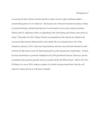 Montgomery 5
as secretary of state, Clinton used her position to make women's rights and human rights a
central talking point of U.S. initiatives.” She became one of the most traveled secretaries of State
in American history, and promoted the use of social media to convey the country's positions.
Shealso led U.S. diplomatic efforts in responding to the Arab Spring and military intervention in
Libya.”“December 30, 2012, Hillary Clinton was hospitalized with a blood clot related to the
concussion that she had suffered earlier in the month. She was released from a New York
hospital on January 2, 2013, after receiving treatment, and soon recovered and returned to work.”
(Clinton 53) She took no time off. Bettering herself was like bettering the United States. “Clinton
has been mentioned as a potential candidate for the 2016 presidential election. However, she has
not publicly discussed her possible interest in another bid for the White House.” (Davis 201-221)
If Hillary is to win in 2016, without a shadow of a doubt everyone should know that she will
make her country proud; as if she hasn’t already?

 