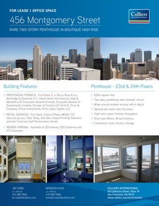 FOR LEASE > OFFICE SPACE


     456 Montgomery Street
     RARE TWO-STORY PENTHOUSE IN BOUTIQUE HIGH RISE




Building Features                                                     Penthouse - 23rd & 24th Floors
> PRESTIGIOUS TENANTS: First Bank, E.J. De La Rosa & Co.,             > 8,876 square feet
  Beveridge & Diamond, P.C., Kwan Henmi Architecture, Vogl &          > Two-story penthouse with dramatic atrium
  Meredith LLP, Consulate General of Israel, Consulate General of
  Switzerland, Crowley, Stringer & Fensky LLP, Scott B. Price &       > Wrap-around outdoor terrace with 4 decks
  Company, Virtue Investments, Point Lobos Capital, LLC               > Spectacular water and city views
> RETAIL SERVICES: First Bank, Grace’s Photo, MOZA, F.D.              > High-end custom nishes throughout
  Haircuts by Leo, Tailor Shop, 456 Deli, Future Printing Solutions   > 18 private o ces; 18 workstations
  and San Francisco Golf Performance Center
                                                                      > Conference room, kitchen, storage
> NEARBY PARKING: Available at 550 Kearny, 550 California and
  475 Sansome




       JIM SOBEL                    BRENDON KANE                                   COLLIERS INTERNATIONAL
       LIC. 00965752                LIC. 01884552                                  50 California Street, Floor 19
       415 288 7804                 415 288 7868                                   San Francisco, CA 94111
       jim.sobel@colliers.com       brendon.kane@colliers.com                      www.colliers.com/sanfrancisco
 