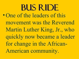 Bus Ride
• One of the leaders of this
  movement was the Reverend
  Martin Luther King, Jr., who
  quickly now became a leader
  for change in the African-
  American community.
 