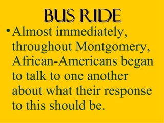 Bus Ride
• Almost immediately,
  throughout Montgomery,
  African-Americans began
  to talk to one another
  about what their response
  to this should be.
 