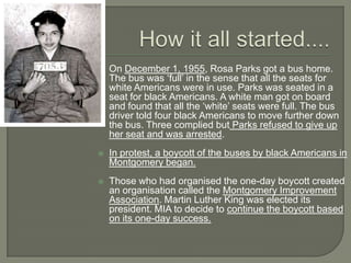    On December 1, 1955, Rosa Parks got a bus home.
    The bus was ‘full’ in the sense that all the seats for
    white Americans were in use. Parks was seated in a
    seat for black Americans. A white man got on board
    and found that all the ‘white’ seats were full. The bus
    driver told four black Americans to move further down
    the bus. Three complied but Parks refused to give up
    her seat and was arrested.
   In protest, a boycott of the buses by black Americans in
    Montgomery began.
   Those who had organised the one-day boycott created
    an organisation called the Montgomery Improvement
    Association. Martin Luther King was elected its
    president. MIA to decide to continue the boycott based
    on its one-day success.
 