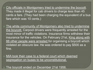    City officials in Montgomery tried to undermine the boycott.
    They made it illegal for cab drivers to charge less than 45
    cents a fare. (They had been charging the equivalent of a bus
    fare which was 10 cents.)

   The white community of Montgomery also tried to undermine
    the boycott. Carpool drivers were frequently arrested for the
    most minor of traffic violations. Insurance firms withdrew their
    insurance for the vehicles. On February 21st, King along with
    88 other people were arrested for organising a boycott which
    violated an obscure law. He was ordered to pay $500 as a
    fine.

   MIA took their case to a federal court which deemed
    segregation on buses to be unconstitutional.

   The boycott ended on December 21st 1956.
 