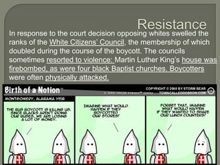 In response to the court decision opposing whites swelled the
ranks of the White Citizens’ Council, the membership of which
doubled during the course of the boycott. The councils
sometimes resorted to violence: Martin Luther King’s house was
firebombed, as were four black Baptist churches. Boycotters
were often physically attacked.
 