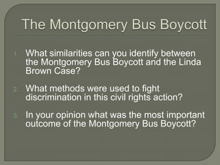1.   What similarities can you identify between
     the Montgomery Bus Boycott and the Linda
     Brown Case?
2.   What methods were used to fight
     discrimination in this civil rights action?
3.   In your opinion what was the most important
     outcome of the Montgomery Bus Boycott?
 