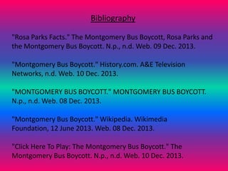 Bibliography
"Rosa Parks Facts." The Montgomery Bus Boycott, Rosa Parks and
the Montgomery Bus Boycott. N.p., n.d. Web. 09 Dec. 2013.
"Montgomery Bus Boycott." History.com. A&E Television
Networks, n.d. Web. 10 Dec. 2013.
"MONTGOMERY BUS BOYCOTT." MONTGOMERY BUS BOYCOTT.
N.p., n.d. Web. 08 Dec. 2013.
"Montgomery Bus Boycott." Wikipedia. Wikimedia
Foundation, 12 June 2013. Web. 08 Dec. 2013.
"Click Here To Play: The Montgomery Bus Boycott." The
Montgomery Bus Boycott. N.p., n.d. Web. 10 Dec. 2013.

 