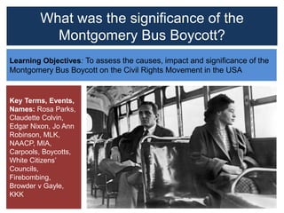 What was the significance of the
Montgomery Bus Boycott?
Learning Objectives: To assess the causes, impact and significance of the
Montgomery Bus Boycott on the Civil Rights Movement in the USA
Key Terms, Events,
Names: Rosa Parks,
Claudette Colvin,
Edgar Nixon, Jo Ann
Robinson, MLK,
NAACP, MIA,
Carpools, Boycotts,
White Citizens’
Councils,
Firebombing,
Browder v Gayle,
KKK
 