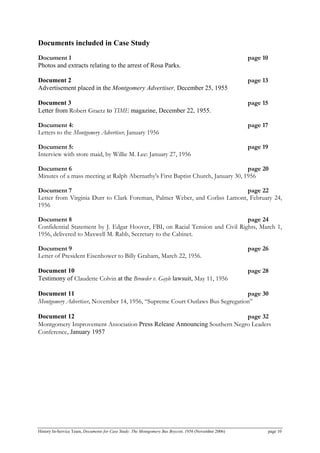 Documents included in Case Study
Document 1 page 10
Photos and extracts relating to the arrest of Rosa Parks.
Document 2 page 13
Advertisement placed in the Montgomery Advertiser, December 25, 1955
Document 3 page 15
Letter from Robert Graetz to TIME magazine, December 22, 1955.
Document 4: page 17
Letters to the Montgomery Advertiser, January 1956
Document 5: page 19
Interview with store maid, by Willie M. Lee: January 27, 1956
Document 6 page 20
Minutes of a mass meeting at Ralph Abernathy's First Baptist Church, January 30, 1956
Document 7 page 22
Letter from Virginia Durr to Clark Foreman, Palmer Weber, and Corliss Lamont, February 24,
1956
Document 8 page 24
Confidential Statement by J. Edgar Hoover, FBI, on Racial Tension and Civil Rights, March 1,
1956, delivered to Maxwell M. Rabb, Secretary to the Cabinet.
Document 9 page 26
Letter of President Eisenhower to Billy Graham, March 22, 1956.
Document 10 page 28
Testimony of Claudette Colvin at the Browder v. Gayle lawsuit, May 11, 1956
Document 11 page 30
Montgomery Advertiser, November 14, 1956, “Supreme Court Outlaws Bus Segregation”
Document 12 page 32
Montgomery Improvement Association Press Release Announcing Southern Negro Leaders
Conference, January 1957
History In-Service Team, Documents for Case Study: The Montgomery Bus Boycott, 1956 (November 2006) page 10
 