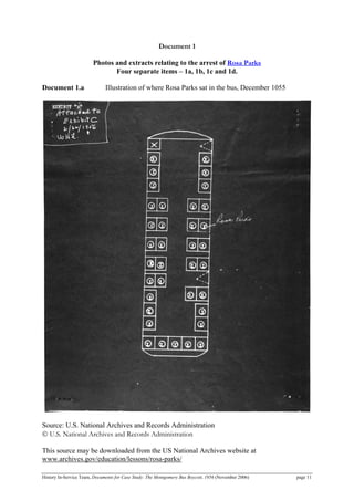 Document 1
Photos and extracts relating to the arrest of Rosa Parks
Four separate items – 1a, 1b, 1c and 1d.
Document 1.a Illustration of where Rosa Parks sat in the bus, December 1055
Source: U.S. National Archives and Records Administration
© U.S. National Archives and Records Administration
This source may be downloaded from the US National Archives website at
www.archives.gov/education/lessons/rosa-parks/
History In-Service Team, Documents for Case Study: The Montgomery Bus Boycott, 1956 (November 2006) page 11
 