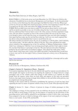 Document 1c
Rosa Parks Radio Interview, by Sidney Rogers, April 1956
ROSA PARKS: [...] I left work on my way home December 1st, 1955. About six o'clock in the
afternoon, I boarded the bus in downtown Montgomery on Court Square. As the bus proceeded
out of town, on the third stop, the white passengers had filled the front of the bus. When I got
on the bus the rear was filled with colored passengers, and they were beginning to stand. The seat
I occupied was the first of the seats where the Negro passengers take on this route …
PARKS: Well, we didn't know just what to expect. In our area we always tried to avoid trouble
and be as careful as possible to stay out of trouble, along this line. I want to make very certain
that it is understood that I had not taken a seat in the white section as has been reported in many
cases. The seat where I occupied, we were in the custom of takin’ this seat on the way home,
even though at times on this same bus route, we occupied the same seat with white standing if
their space had been taken up, the seat had been taken up. And I was very much surprised that
the driver at this point demanded that I remove myself from the seat.
The driver said that if I refused to leave the seat, he would have to call the police. And I told him,
“Just call the police.” He then called the officers of the law. They came and placed me under
arrest, violation of the segregation law of the City and State of Alabama Transportation. I didn't
think I was violating any. I felt that I was not being treated right, and that I had a right to retain
the seat that I had taken as a passenger on the bus. The time had just come when I had been
pushed as far as I could stand to be pushed, I suppose. They placed me under arrest. And I
wasn't afraid. I don't know why I wasn't, but I didn't feel afraid. I had decided that I would have
to know once and for all what rights I had as a human being and a citizen, even in Montgomery,
Alabama.
http://www.democracynow.org/article.pl?sid=05/10/25/1412239 has a transcript and an audio
link for the interview
Document 1d
Code of the City of Montgomery, Alabama. Charlottesville, 1952
Chapter 6, Section 10. Separation of Races – Required
Every person operating a bus line in the city shall provide equal but separate accommodations for
white people and negroes on his buses, by requiring the employees in charge thereof to assign
passengers seats on the vehicles under their charge in such manner as to separate the white
people from the negroes, where there are both white and negroes on the same car; provided,
however, that negro nurses having in charge white children or sick and infirm white persons, may
be assigned seats among white people.
Nothing in this section shall be construed as prohibiting the operators of such bus lines from
separating the races by means of separate vehicles if they see fit. (Code 1938, s[ection]s 603, 606)
Chapter 6, Section 11. Same – Powers of persons in charge of vehicle; passengers to obey
directions
Any employee in charge of a bus operated in the city shall have the powers of a police officer of
the city while in actual charge of any bus, for the purpose of carrying out the provisions of the
preceding section, and it shall be unlawful for any passenger to refuse or fail to take a seat among
those assigned to the race to which he belongs, at the request of any such employee in charge, if
there is a seat vacant. (Code 1938, section] 604)
Source: http://www.stanford.edu/group/King/about_king/details/560605.htm
History In-Service Team, Documents for Case Study: The Montgomery Bus Boycott, 1956 (November 2006) page 13
 